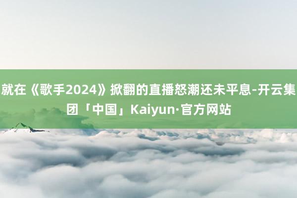 就在《歌手2024》掀翻的直播怒潮还未平息-开云集团「中国」Kaiyun·官方网站