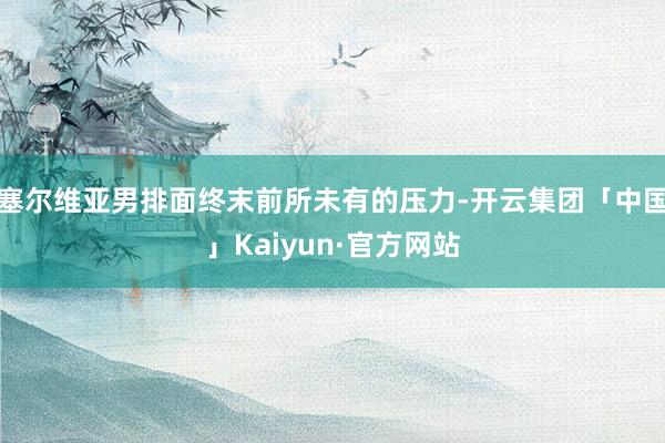 塞尔维亚男排面终末前所未有的压力-开云集团「中国」Kaiyun·官方网站