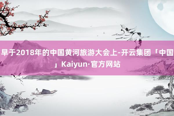 早于2018年的中国黄河旅游大会上-开云集团「中国」Kaiyun·官方网站