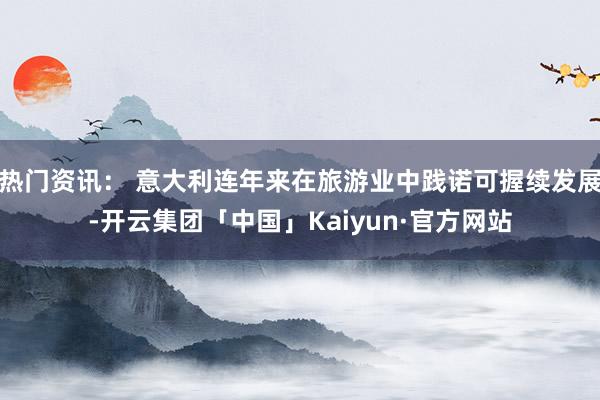 热门资讯： 意大利连年来在旅游业中践诺可握续发展-开云集团「中国」Kaiyun·官方网站