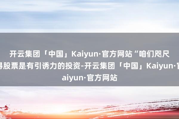 开云集团「中国」Kaiyun·官方网站“咱们咫尺并不觉得股票是有引诱力的投资-开云集团「中国」Kaiyun·官方网站