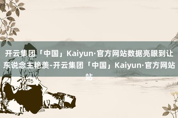 开云集团「中国」Kaiyun·官方网站数据亮眼到让东说念主艳羡-开云集团「中国」Kaiyun·官方网站