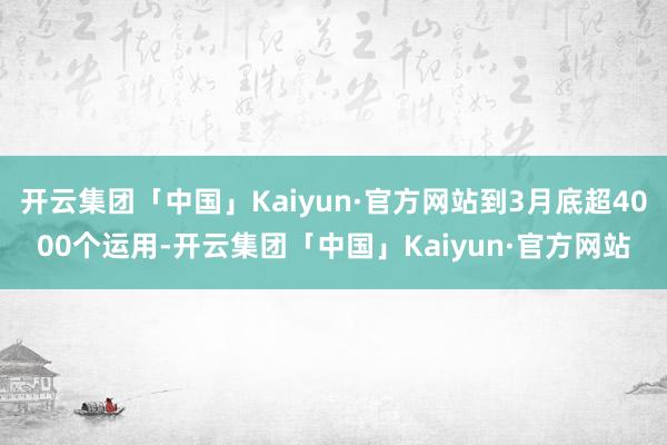 开云集团「中国」Kaiyun·官方网站到3月底超4000个运用-开云集团「中国」Kaiyun·官方网站