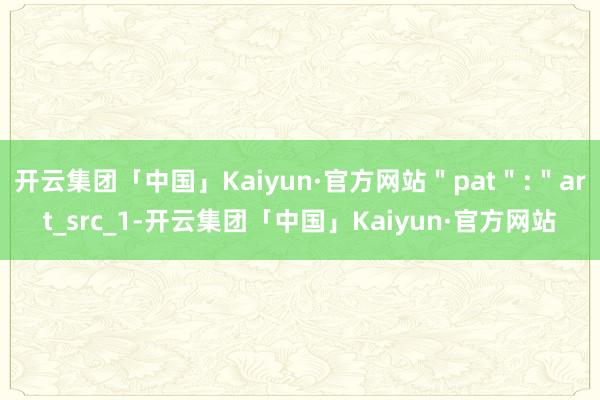 开云集团「中国」Kaiyun·官方网站＂pat＂:＂art_src_1-开云集团「中国」Kaiyun·官方网站