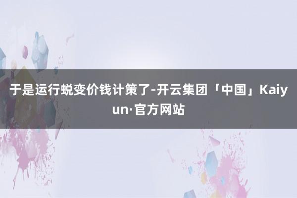 于是运行蜕变价钱计策了-开云集团「中国」Kaiyun·官方网站