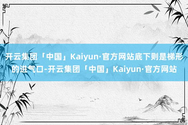 开云集团「中国」Kaiyun·官方网站底下则是梯形的进气口-开云集团「中国」Kaiyun·官方网站