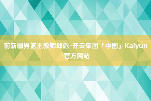 前新疆男篮主教师邱彪-开云集团「中国」Kaiyun·官方网站