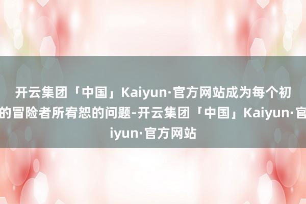 开云集团「中国」Kaiyun·官方网站成为每个初入此地的冒险者所宥恕的问题-开云集团「中国」Kaiyun·官方网站