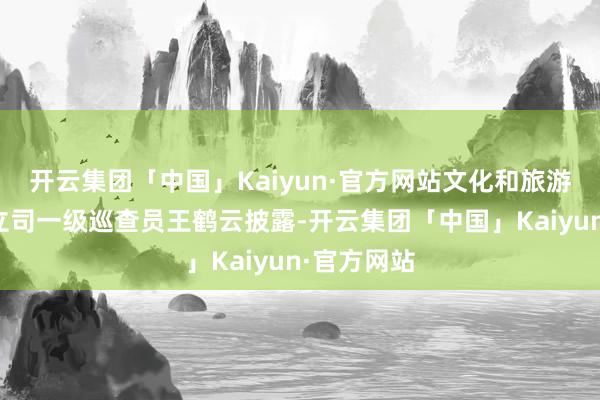 开云集团「中国」Kaiyun·官方网站文化和旅游部资源设立司一级巡查员王鹤云披露-开云集团「中国」Kaiyun·官方网站