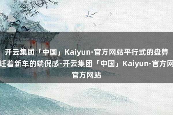 开云集团「中国」Kaiyun·官方网站平行式的盘算升迁着新车的端倪感-开云集团「中国」Kaiyun·官方网站