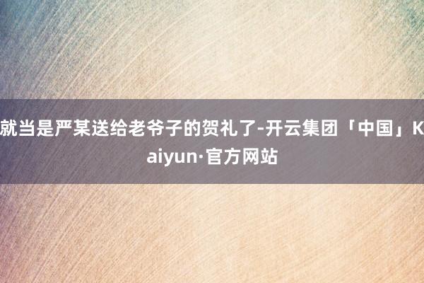 就当是严某送给老爷子的贺礼了-开云集团「中国」Kaiyun·官方网站