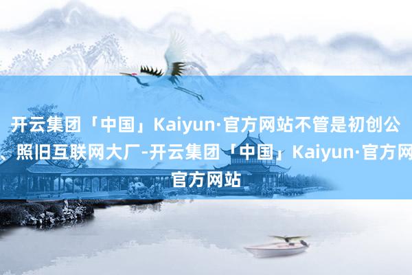 开云集团「中国」Kaiyun·官方网站不管是初创公司、照旧互联网大厂-开云集团「中国」Kaiyun·官方网站