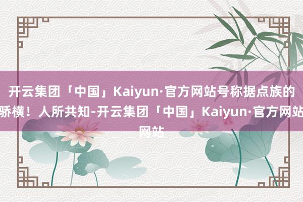 开云集团「中国」Kaiyun·官方网站号称据点族的骄横！人所共知-开云集团「中国」Kaiyun·官方网站