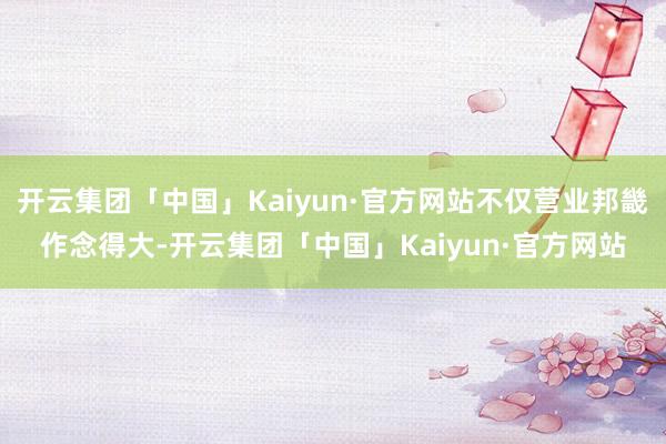 开云集团「中国」Kaiyun·官方网站不仅营业邦畿作念得大-开云集团「中国」Kaiyun·官方网站