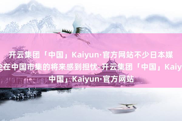 开云集团「中国」Kaiyun·官方网站不少日本媒体对日本车企在中国市集的将来感到担忧-开云集团「中国」Kaiyun·官方网站