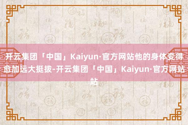 开云集团「中国」Kaiyun·官方网站他的身体变得愈加远大挺拔-开云集团「中国」Kaiyun·官方网站