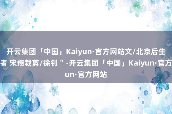 开云集团「中国」Kaiyun·官方网站文/北京后生报记者 宋翔裁剪/徐钊＂-开云集团「中国」Kaiyun·官方网站