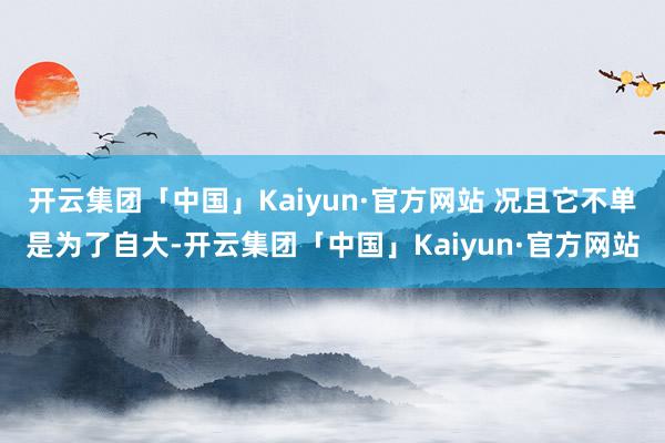 开云集团「中国」Kaiyun·官方网站 况且它不单是为了自大-开云集团「中国」Kaiyun·官方网站