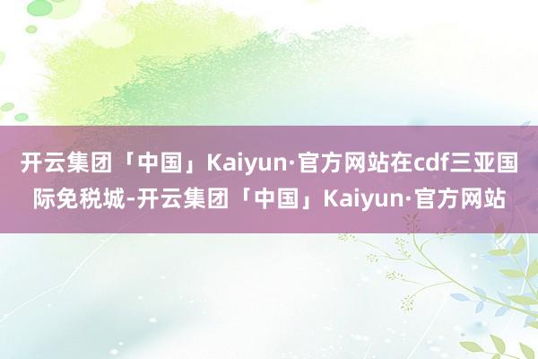 开云集团「中国」Kaiyun·官方网站在cdf三亚国际免税城-开云集团「中国」Kaiyun·官方网站