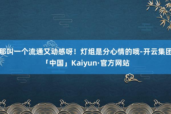 那叫一个流通又动感呀！灯组是分心情的哦-开云集团「中国」Kaiyun·官方网站