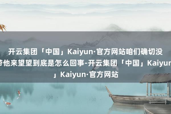 开云集团「中国」Kaiyun·官方网站咱们确切没目标了就带他来望望到底是怎么回事-开云集团「中国」Kaiyun·官方网站