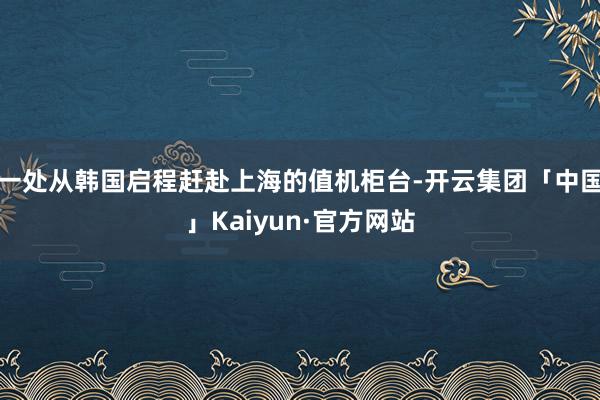 一处从韩国启程赶赴上海的值机柜台-开云集团「中国」Kaiyun·官方网站