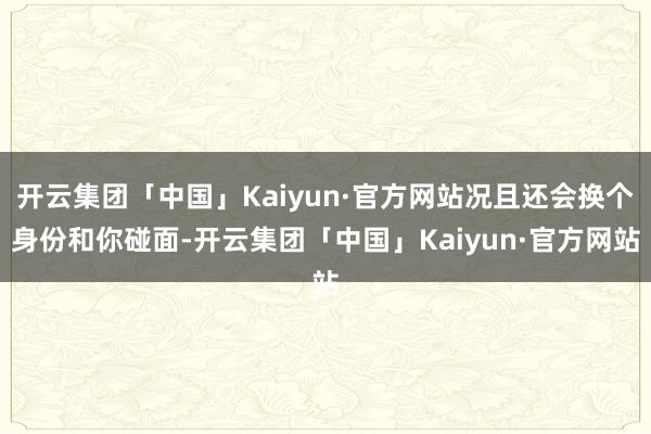 开云集团「中国」Kaiyun·官方网站况且还会换个身份和你碰面-开云集团「中国」Kaiyun·官方网站