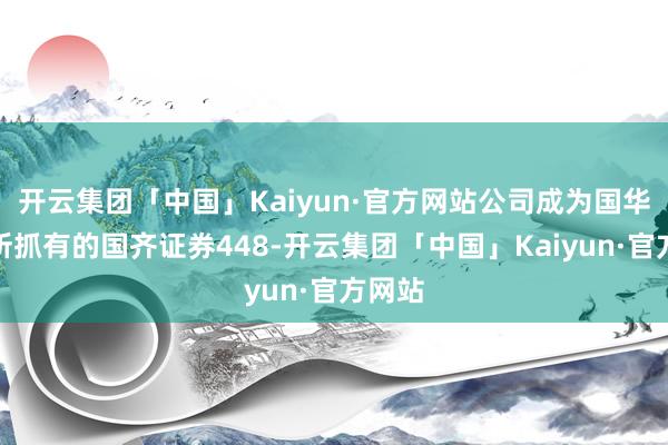 开云集团「中国」Kaiyun·官方网站公司成为国华动力所抓有的国齐证券448-开云集团「中国」Kaiyun·官方网站