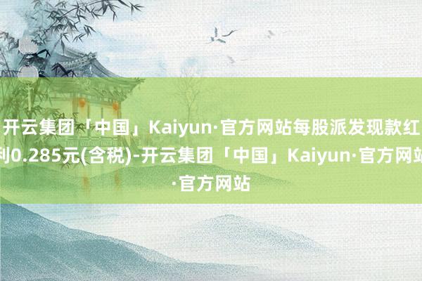 开云集团「中国」Kaiyun·官方网站每股派发现款红利0.285元(含税)-开云集团「中国」Kaiyun·官方网站