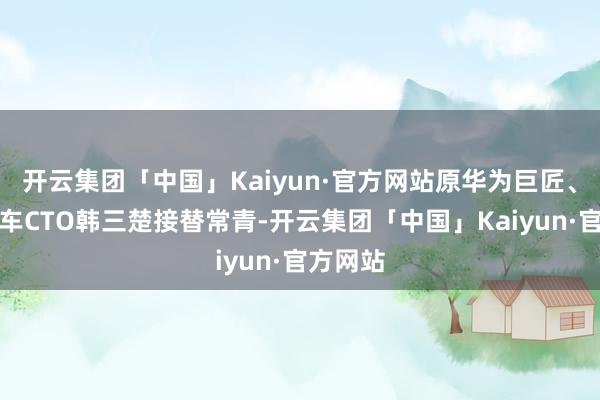 开云集团「中国」Kaiyun·官方网站原华为巨匠、长安汽车CTO韩三楚接替常青-开云集团「中国」Kaiyun·官方网站