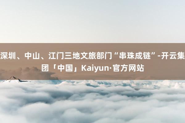 深圳、中山、江门三地文旅部门“串珠成链”-开云集团「中国」Kaiyun·官方网站