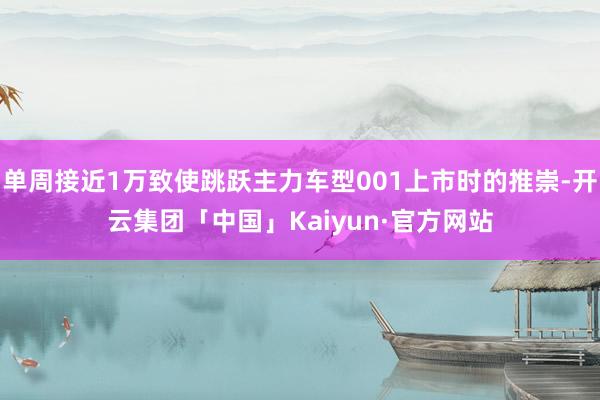 单周接近1万致使跳跃主力车型001上市时的推崇-开云集团「中国」Kaiyun·官方网站