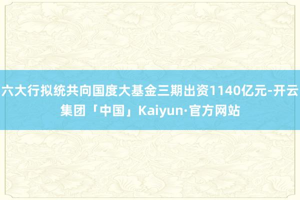 六大行拟统共向国度大基金三期出资1140亿元-开云集团「中国」Kaiyun·官方网站