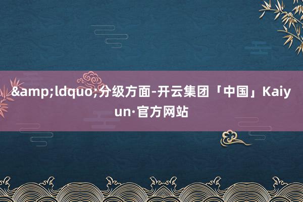 &ldquo;分级方面-开云集团「中国」Kaiyun·官方网站