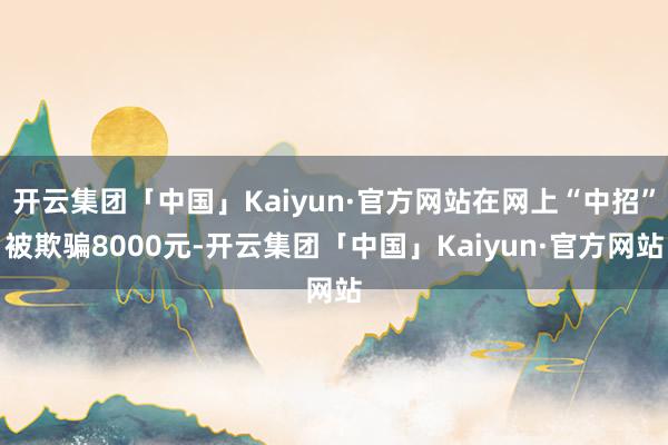 开云集团「中国」Kaiyun·官方网站在网上“中招”被欺骗8000元-开云集团「中国」Kaiyun·官方网站