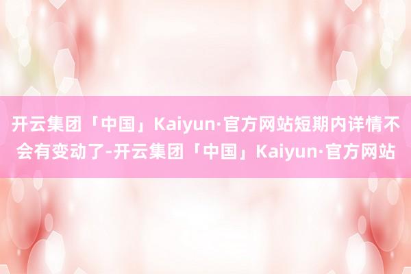 开云集团「中国」Kaiyun·官方网站短期内详情不会有变动了-开云集团「中国」Kaiyun·官方网站