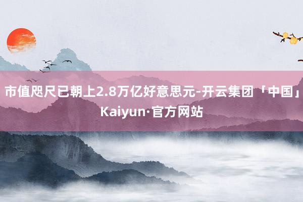 市值咫尺已朝上2.8万亿好意思元-开云集团「中国」Kaiyun·官方网站