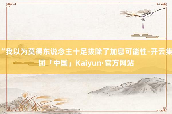 “我以为莫得东说念主十足拔除了加息可能性-开云集团「中国」Kaiyun·官方网站