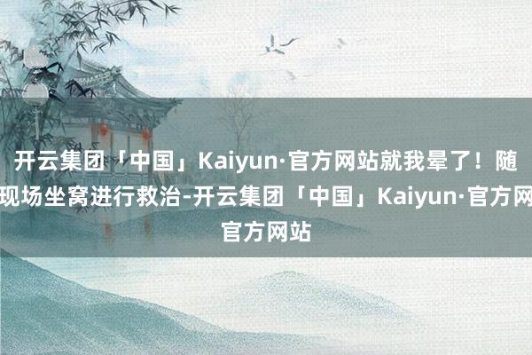 开云集团「中国」Kaiyun·官方网站就我晕了！随后现场坐窝进行救治-开云集团「中国」Kaiyun·官方网站