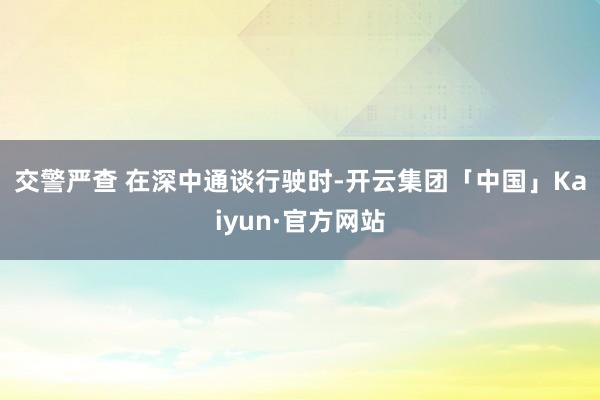 交警严查 　　在深中通谈行驶时-开云集团「中国」Kaiyun·官方网站