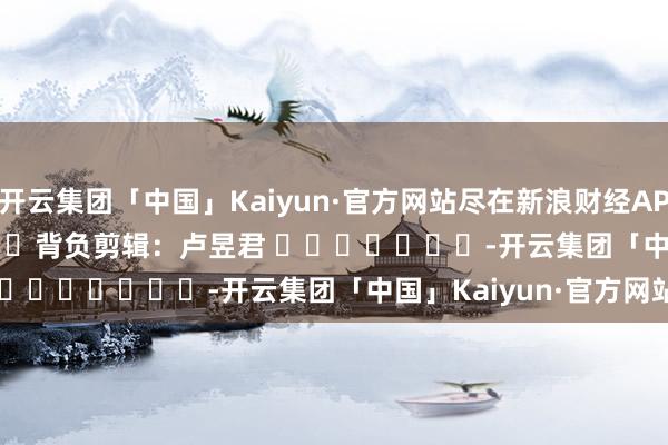 开云集团「中国」Kaiyun·官方网站尽在新浪财经APP            						背负剪辑：卢昱君 							-开云集团「中国」Kaiyun·官方网站