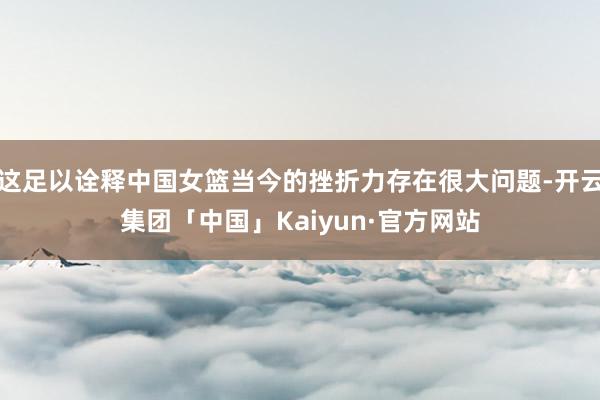 这足以诠释中国女篮当今的挫折力存在很大问题-开云集团「中国」Kaiyun·官方网站