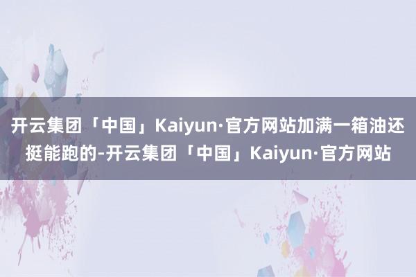 开云集团「中国」Kaiyun·官方网站加满一箱油还挺能跑的-开云集团「中国」Kaiyun·官方网站