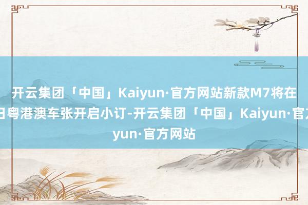 开云集团「中国」Kaiyun·官方网站新款M7将在6月1日粤港澳车张开启小订-开云集团「中国」Kaiyun·官方网站