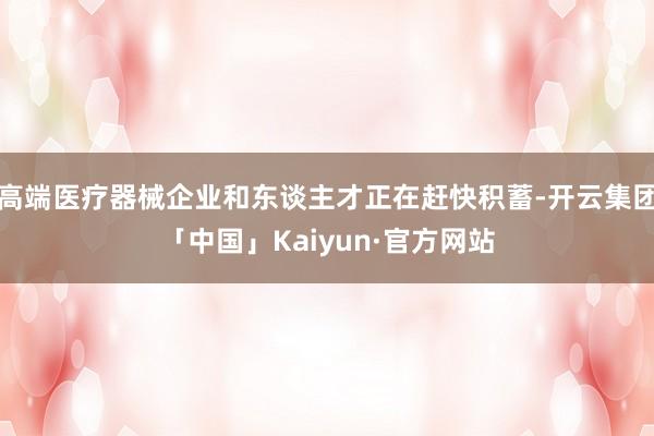 高端医疗器械企业和东谈主才正在赶快积蓄-开云集团「中国」Kaiyun·官方网站