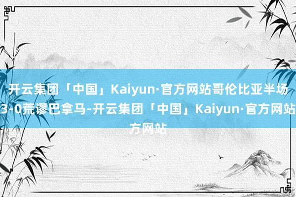 开云集团「中国」Kaiyun·官方网站哥伦比亚半场3-0荒谬巴拿马-开云集团「中国」Kaiyun·官方网站