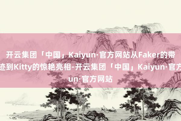 开云集团「中国」Kaiyun·官方网站从Faker的带货遗迹到Kitty的惊艳亮相-开云集团「中国」Kaiyun·官方网站