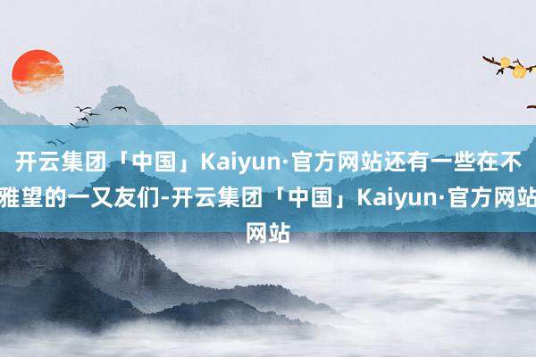 开云集团「中国」Kaiyun·官方网站还有一些在不雅望的一又友们-开云集团「中国」Kaiyun·官方网站