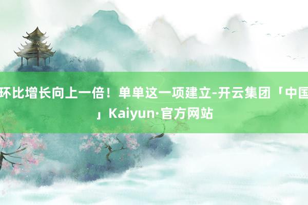 环比增长向上一倍！单单这一项建立-开云集团「中国」Kaiyun·官方网站