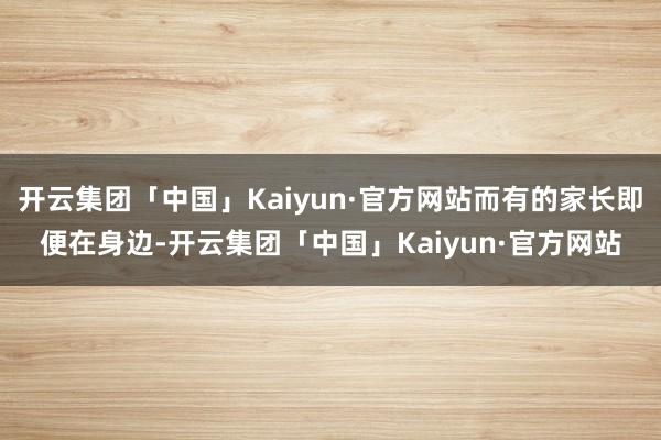 开云集团「中国」Kaiyun·官方网站而有的家长即便在身边-开云集团「中国」Kaiyun·官方网站